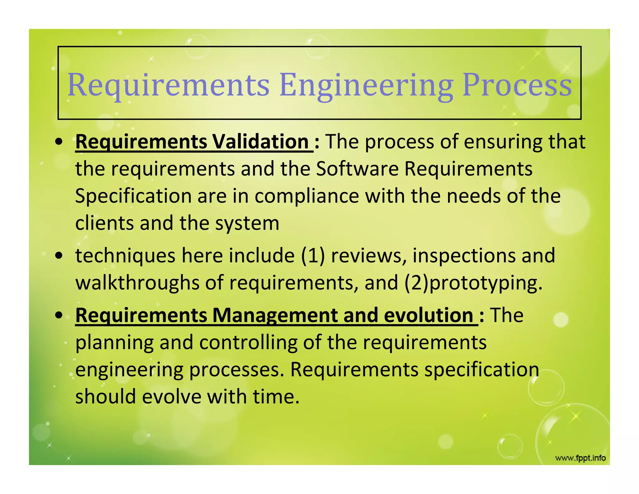 Requirements Engineering Process
• Requirements Validation : The process of ensuring that
the requirements and the Software Requirements
Specification are in compliance with the needs of the
clients and the system
• techniques here include (1) reviews, inspections and
walkthroughs of requirements, and (2)prototyping.
• Requirements Management and evolution : The
planning and controlling of the requirements
engineering processes. Requirements specification
should evolve with time.
 