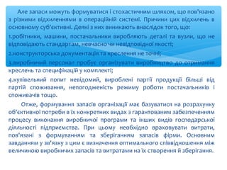 Але запаси можуть формуватися і стохастичним шляхом, що пов'язано
з різними відхиленнями в операційній системі. Причини цих відхилень в
основному суб'єктивні. Деякі з них виникають внаслідок того, що:
1.робітники, машини, постачальники виробляють деталі та вузли, що не
відповідають стандартам, невчасно чи невідповідної якості;
2.конструкторська документація та креслення не точні;
3.виробничий персонал пробує організувати виробництво до отримання
креслень та специфікацій у комплекті;
4.купівельний попит невідомий, вироблені партії продукції більші від
партій споживання, непогодженість режиму роботи постачальників і
споживачів тощо.
Отже, формування запасів організації має базуватися на розрахунку
об'єктивної потреби в їх конкретних видах з гарантованим забезпеченням
процесу виконання виробничої програми та інших видів господарської
діяльності підприємства. При цьому необхідно враховувати витрати,
пов'язані з формуванням та зберіганням запасів фірми. Основним
завданням у зв'язку з цим є визначення оптимального співвідношення між
величиною виробничих запасів та витратами на їх створення й зберігання.
 