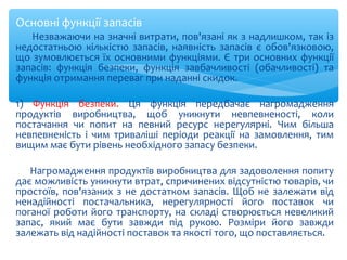 Основні функції запасів
Незважаючи на значні витрати, пов'язані як з надлишком, так із
недостатньою кількістю запасів, наявність запасів є обов'язковою,
що зумовлюється їх основними функціями. Є три основних функції
запасів: функція безпеки, функція завбачливості (обачливості) та
функція отримання переваг при наданні скидок.
1) Функція безпеки. Ця функція передбачає нагромадження
продуктів виробництва, щоб уникнути невпевненості, коли
постачання чи попит на певний ресурс нерегулярні. Чим більша
невпевненість і чим триваліші періоди реакції на замовлення, тим
вищим має бути рівень необхідного запасу безпеки.
Нагромадження продуктів виробництва для задоволення попиту
дає можливість уникнути втрат, спричинених відсутністю товарів, чи
простоїв, пов'язаних з не достатком запасів. Щоб не залежати від
ненадійності постачальника, нерегулярності його поставок чи
поганої роботи його транспорту, на складі створюється невеликий
запас, який має бути завжди під рукою. Розміри його завжди
залежать від надійності поставок та якості того, що поставляється.
 