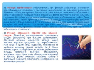 2) Функція завбачливості (обачливості). Ця функція забезпечує уникнення
передбачуваних коливань у поставках, виробництві чи вивезенні продукції.
Відмінність її від попередньої полягає в тому, що при створенні завбачливого
запасу коливання передбачувані. Водночас фірма закуповує значну кількість
сировини, бо очікує значні зміни цін і інфляції чи передбачається страйк з боку
постачальника. Інший приклад, коли попит на продукти виробництва високий
лише влітку. Фірма повинна бути впевнена, що вона має досить запасів, щоб
зустріти високий попит. Це може зумовити необхідність виробництва в
зимовий період, протягом якого рівень запасів зростатиме, щоб було чим
забезпечити літній попит.
3) Функція отримання переваг при наданні
скидок. Більшість постачальників пропонують
скидки (дисконти) при більших замовленнях.
Закупівля великих кількостей запасів може
знизити вартість продуктів, що виробляються.
Але існує й цілий ряд недоліків, пов'язаних із
купівлею великих партій запасів. Це і більш
висока вартість зберігання, псування, руйнування
складу, зростання величини страхування,
крадіжки тощо. Крім того, збільшуючи інвестиції
в запаси, фірма зменшує грошову готівку і
відповідно зменшує можливість інвестування за
іншими напрямами.
 