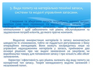 Створення та зберігання запасів потребують значних витрат,
щорічна сума яких перевищує 1/4 вартості самих запасів. Тому
необхідно чітко управляти запасами, щоб ці витрати були
мінімальними і щоб забезпечити той рівень обслуговування та
задоволення потреб клієнтів, до якого прагне компанія.
Водночас використання матеріалів із запасу визначається
швидкістю їх споживання, тобто не піддається регулюванню з боку
операційних менеджерів. Вони можуть зосередитись лише на
управлінні надходженням матеріалів у запаси, приймаючи два
основні рішення: про час видачі замовлення на закупівлю чи
виробництво товару для поповнення запасу і про кількість або обсяг
замовлення.
Характер і ефективність цих рішень залежать від виду попиту на
конкретний тип запасу. Теорія менеджменту виділяє залежний і
незалежний попит.
3. Види попиту на матеріально-технічні запаси,
системи та моделі управління запасами.
 
