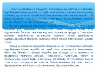 Якщо використання предмету безпосередньо пов'язане з планами
виробництва інших виробів, то такий попит називається залежним. Іншими
словами, тут попит на певний виріб має вплив на попит на інші вироби. Цей
попит (залежний) існує в основному на матеріали та комплектуючі вироби,
що застосовуються при випуску продукції.
Тому коли менеджер може спрогнозувати попит на кінцевий продукт, то
кількість усіх потрібних компонентів цього продукту може бути
підрахована, бо вони залежать від цього кінцевого продукту і зумовлені
планами виробництва останнього. Оскільки плани виробництва
відпрацьовуються завчасно, залежний попит можна прогнозувати досить
точно.
Якщо ж попит на предмети споживання не зумовлюється планами
виробництва інших виробів, то такий попит називається незалежним.
Попит на більшість готових виробів, що знаходяться в гуртових чи
роздрібних торгових запасах, незалежний. Наприклад, попит на
холодильники може бути незалежним від попиту на телевізори. Більше
того, попит сьогодні може мати не більше значення, ніж попит завтра.
Прогнозувати такий попит набагато важче, ніж залежний попит.
 