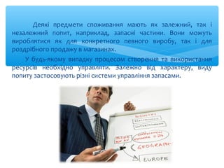 Деякі предмети споживання мають як залежний, так і
незалежний попит, наприклад, запасні частини. Вони можуть
вироблятися як для конкретного певного виробу, так і для
роздрібного продажу в магазинах.
У будь-якому випадку процесом створення та використання
ресурсів необхідно управляти. Залежно від характеру, виду
попиту застосовують різні системи управління запасами.
 