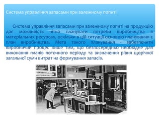 Система управління запасами при залежному попиті
Система управління запасами при залежному попиті на продукцію
дає можливість чітко планувати потреби виробництва в
матеріальних ресурсах, оскільки в цій ситуації основою планування є
план виробництва. Мета такого планування - забезпечити
виробничий процес лише тим, що безпосередньо необхідне для
виконання планів поточного періоду та визначення рівня щорічної
загальної суми витрат на формування запасів.
 