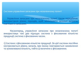 Системи управління запасами при незалежному попиті
Управління запасами при незалежному попиті також передбачає
використання різних підходів, щоб мінімізувати загальні витрати,
пов'язані із запасами.
Насамперед, управління запасами при незалежному попиті
використовує такі два підходи: система з фіксованою кількістю
продукції; система з фіксованим часом.
1) Система з фіксованою кількістю продукції. За цієї системи постійно
контролюється рівень запасів, при якому повторюється замовлення
та зумовлювана кількість, тобто ці величини є фіксованими.
 