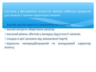 Система з фіксованою кількістю запасів найбільш придатна
для запасів з такими характеристиками:
висока частка вартості предметів постачання;
високі витрати зберігання запасів;
високий рівень збитків у випадку відсутності запасів;
скидка в ціні залежно від замовленої партії;
відносно непередбачуваний чи випадковий характер
попиту.
 