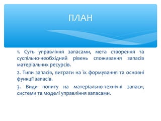 1. Суть управління запасами, мета створення та
суспільно-необхідний рівень споживання запасів
матеріальних ресурсів.
2. Типи запасів, витрати на їх формування та основні
функції запасів.
3. Види попиту на матеріально-технічні запаси,
системи та моделі управління запасами.
ПЛАН
 