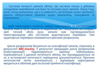 Система точності записів обліку. Ця система також є дійовою
складовою виробничої системи та системи руху запасів. Лише тоді,
коли точно визначено, що є в наявності, організація може приймати
досить обґрунтовані рішення щодо замовлень, планування та
перевезень.
Щоб гарантувати точність, записи надходжень та використання
запасів мають бути такими ж надійними, як і зберігання на складах.
Цей точний облік руху запасів має підтверджуватися
інвентаризацією або системою аудиторських перевірок. Такі
аудиторські перевірки називаються циклами розрахунку.
Цикли розрахунків базуються на класифікації запасів, отриману в
результаті АВС-аналізу. У результаті процедури циклу розрахунків
(інвентаризації) підраховуються одиниці найменувань,
порівнюються з даними поточного обліку, які підтверджуються чи
ні, а встановлені неточності періодично документуються. Причини
неточностей потім аналізуються, і відповідне коригування
вводиться в облікові дані на основі прийнятої класифікації.
 