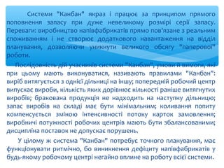 Системи "Канбан" якраз і працює за принципом прямого
поповнення запасу при дуже невеликому розмірі серії запасу.
Переваги: виробництво напівфабрикатів прямо пов'язане з реальним
споживанням і не створює додаткового навантаження на відділ
планування, дозволяючи уникнути великого обсягу "паперової"
роботи.
Послідовність дій учасників системи "Канбан", умови й вимоги, які
при цьому мають виконуватися, називають правилами "Канбан":
виріб витягується з однієї дільниці на іншу; попередній робочий центр
випускає вироби, кількість яких дорівнює кількості раніше витягнутих
виробів; бракована продукція не надходить на наступну дільницю;
запас виробів на складі має бути мінімальним; коливання попиту
компенсується зміною інтенсивності потоку карток замовлення;
виробничі потужності робочих центрів мають бути збалансованими;
дисципліна поставок не допускає порушень.
У цілому ж система "Канбан" потребує точного планування, має
функціонувати ритмічно, бо виникнення дефіциту напівфабрикатів у
будь-якому робочому центрі негайно вплине на роботу всієї системи.
 