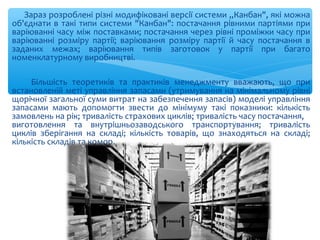 Зараз розроблені різні модифіковані версії системи „Канбан", які можна
об'єднати в такі типи системи "Канбан": постачання рівними партіями при
варіюванні часу між поставками; постачання через рівні проміжки часу при
варіюванні розміру партії; варіювання розміру партії й часу постачання в
заданих межах; варіювання типів заготовок у партії при багато
номенклатурному виробництві.
Більшість теоретиків та практиків менеджменту вважають, що при
встановленій меті управління запасами (утримування на мінімальному рівні
щорічної загальної суми витрат на забезпечення запасів) моделі управління
запасами мають допомогти звести до мінімуму такі показники: кількість
замовлень на рік; тривалість страхових циклів; тривалість часу постачання,
виготовлення та внутрішньозаводського транспортування; тривалість
циклів зберігання на складі; кількість товарів, що знаходяться на складі;
кількість складів та комор.
 
