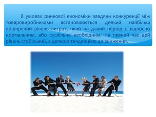 В умовах ринкової економіки завдяки конкуренції між
товаровиробниками встановлюється деякий найбільш
поширений рівень витрат, який на даний період є відносно
нормальним, або суспільне необхідним. На певний час цей
рівень стабільний, з деякою тенденцією до зниження.
 