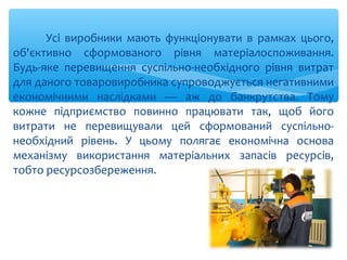 Усі виробники мають функціонувати в рамках цього,
об'єктивно сформованого рівня матеріалоспоживання.
Будь-яке перевищення суспільно-необхідного рівня витрат
для даного товаровиробника супроводжується негативними
економічними наслідками — аж до банкрутства. Тому
кожне підприємство повинно працювати так, щоб його
витрати не перевищували цей сформований суспільно-
необхідний рівень. У цьому полягає економічна основа
механізму використання матеріальних запасів ресурсів,
тобто ресурсозбереження.
 