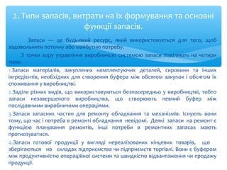 Запаси — це будь-який ресурс, який використовується для того, щоб
задовольнити поточну або майбутню потребу.
З точки зору управління виробничою системою запаси поділяють на чотири
типи:
1.Запаси матеріалів, закуплених комплектуючих деталей, сировини та інших
інгредієнтів, необхідних для створення буфера між обсягом закупок і обсягом їх
споживання у виробництві.
2.Заділи різних видів, що використовуються безпосередньо у виробництві, тобто
запаси незавершеного виробництва, що створюють певний буфер між
послідовними виробничими операціями.
3.Запаси запасних частин для ремонту обладнання та механізмів. Існують вони
тому, що час і потреба в ремонті обладнання невідомі. Деякі запаси на ремонт є
функцією планування ремонтів, інші потреби в ремонтних запасах мають
прогнозуватися.
4.Запаси готової продукції у вигляді нереалізованих кінцевих товарів, що
зберігаються на складах підприємства чи підприємств торгівлі. Вони є буфером
між продуктивністю операційної системи та швидкістю відвантаження чи продажу
продукції.
2. Типи запасів, витрати на їх формування та основні
функції запасів.
 