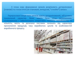 З точки зору формування запасів розрізняють детерміновані
(планові) та стохастичні (не плановані, випадкові, "стихійні") запаси.
Перераховані вище типи запасів мають детермінований, об’єктивно
зумовлений характер. Вони мають бути чітко визначеними,
спланованими і забезпечувати оперативну гнучкість виробництва, їх
кількість, якість та величина поставок залежать від характеру
призначення продукції, часу виробничих циклів та особливостей
виробничого процесу.
 