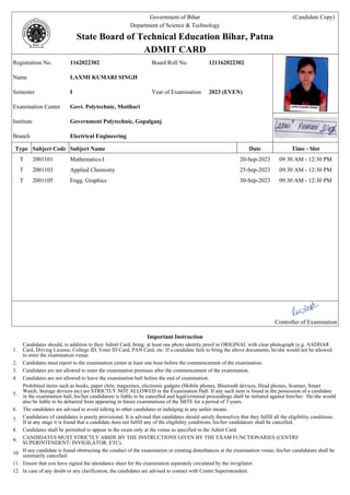 Government of Bihar (Candidate Copy)
Department of Science & Technology .
State Board of Technical Education Bihar, Patna .
ADMIT CARD .
Registration No. 1162022302 Board Roll No. 121162022302
Name LAXMI KUMARI SINGH
Semester I Year of Examination 2023 (EVEN)
Examination Center Govt. Polytechnic, Motihari
Institute Government Polytechnic, Gopalganj
Branch Electrical Engineering
Type Subject Code Subject Name Date Time - Slot
T 2001101 Mathematics-I 20-Sep-2023 09:30 AM - 12:30 PM
T 2001103 Applied Chemistry 25-Sep-2023 09:30 AM - 12:30 PM
T 2001105 Engg. Graphics 30-Sep-2023 09:30 AM - 12:30 PM
.
.
.
.
.
.
.
.
.
.
.
.
Controller of Examination
Important Instruction
1.
Candidates should, in addition to their Admit Card, bring: at least one photo identity proof in ORIGINAL with clear photograph (e.g. AADHAR
Card, Driving License, College ID, Voter ID Card, PAN Card, etc. If a candidate fails to bring the above documents, he/she would not be allowed
to enter the examination venue.
2. Candidates must report to the examination center at least one hour before the commencement of the examination.
3. Candidates are not allowed to enter the examination premises after the commencement of the examination.
4. Candidates are not allowed to leave the examination hall before the end of examination.
5.
Prohibited items such as books, paper chits, magazines, electronic gadgets (Mobile phones, Bluetooth devices, Head phones, Scanner, Smart
Watch, Storage devices etc) are STRICTLY NOT ALLOWED in the Examination Hall. If any such item is found in the possession of a candidate
in the examination hall, his/her candidature is liable to be cancelled and legal/criminal proceedings shall be initiated against him/her. He/she would
also be liable to be debarred from appearing in future examinations of the SBTE for a period of 3 years.
6. The candidates are advised to avoid talking to other candidates or indulging in any unfair means.
7.
Candidature of candidates is purely provisional. It is advised that candidates should satisfy themselves that they fulfill all the eligibility conditions.
If at any stage it is found that a candidate does not fulfill any of the eligibility conditions, his/her candidature shall be cancelled.
8. Candidates shall be permitted to appear in the exam only at the venue as specified in the Admit Card.
9.
CANDIDATES MUST STRICTLY ABIDE BY THE INSTRUCTIONS GIVEN BY THE EXAM FUNCTIONARIES (CENTRE
SUPERINTENDENT/ INVIGILATOR, ETC).
10.
If any candidate is found obstructing the conduct of the examination or creating disturbances at the examination venue, his/her candidature shall be
summarily cancelled.
11. Ensure that you have signed the attendance sheet for the examination separately circulated by the invigilator.
12. In case of any doubt or any clarification, the candidates are advised to contact with Centre Superintendent.
 