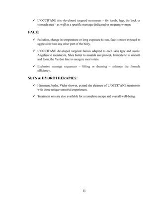 11
 L‘OCCITANE also developed targeted treatments – for hands, legs, the back or
stomach area – as well as a specific massage dedicated to pregnant women.
FACE:
 Pollution, change in temperature or long exposure to sun, face is more exposed to
aggression than any other part of the body.
 L‘OCCITANE developed targeted facials adapted to each skin type and needs:
Angelica to moisturize, Shea butter to nourish and protect, Immortelle to smooth
and form, the Verdon line to energize men‘s skin.
 Exclusive massage sequences – lifting or draining – enhance the formula
efficiency.
SETS & HYDROTHERAPIES:
 Hammam, baths, Vichy shower, extend the pleasure of L‘OCCITANE treatments
with those unique sensorial experiences.
 Treatment sets are also available for a complete escape and overall well-being.
 