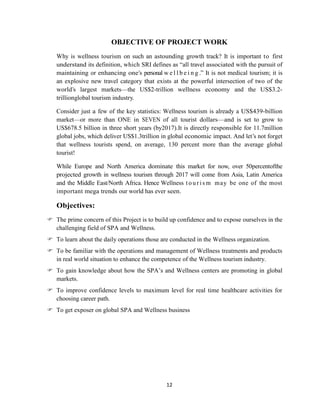 12
OBJECTIVE OF PROJECT WORK
Why is wellness tourism on such an astounding growth track? It is important to first
understand its definition, which SRI defines as ―all travel associated with the pursuit of
maintaining or enhancing one‘s personal w e l l b e i n g .‖ It is not medical tourism; it is
an explosive new travel category that exists at the powerful intersection of two of the
world‘s largest markets—the US$2-trillion wellness economy and the US$3.2-
trillionglobal tourism industry.
Consider just a few of the key statistics: Wellness tourism is already a US$439-billion
market—or more than ONE in SEVEN of all tourist dollars—and is set to grow to
US$678.5 billion in three short years (by2017).It is directly responsible for 11.7million
global jobs, which deliver US$1.3trillion in global economic impact. And let‘s not forget
that wellness tourists spend, on average, 130 percent more than the average global
tourist!
While Europe and North America dominate this market for now, over 50percentofthe
projected growth in wellness tourism through 2017 will come from Asia, Latin America
and the Middle East/North Africa. Hence Wellness t ouri sm may be one of the most
important mega trends our world has ever seen.
Objectives:
 The prime concern of this Project is to build up confidence and to expose ourselves in the
challenging field of SPA and Wellness.
 To learn about the daily operations those are conducted in the Wellness organization.
 To be familiar with the operations and management of Wellness treatments and products
in real world situation to enhance the competence of the Wellness tourism industry.
 To gain knowledge about how the SPA‘s and Wellness centers are promoting in global
markets.
 To improve confidence levels to maximum level for real time healthcare activities for
choosing career path.
 To get exposer on global SPA and Wellness business
 