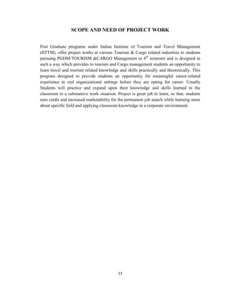 13
SCOPE AND NEED OF PROJECT WORK
Post Graduate programs under Indian Institute of Tourism and Travel Management
(IITTM), offer project works at various Tourism & Cargo related industries to students
pursuing PGDM-TOURISM &CARGO Management in 4th
semester and is designed in
such a way which provides to tourism and Cargo management students an opportunity to
learn travel and tourism related knowledge and skills practically and theoretically. This
program designed to provide students an opportunity for meaningful career-related
experience in real organizational settings before they are opting for career. Usually
Students will practice and expand upon their knowledge and skills learned in the
classroom in a substantive work situation. Project is great job to learn, so that, students
earn credit and increased marketability for the permanent job search while learning more
about specific field and applying classroom knowledge in a corporate environment.
 