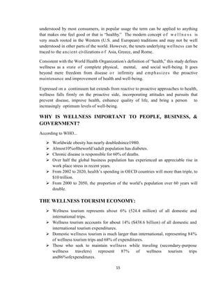 15
understood by most consumers, in popular usage the term can be applied to anything
that makes one feel good or that is ―healthy.‖ The modern concept of w e l l n e s s is
very much rooted in the Western (U.S. and European) traditions and may not be well
understood in other parts of the world. However, the tenets underlying wellness can be
traced to the ancient civilizations o f Asia, Greece, and Rome.
Consistent with the World Health Organization‘s definition of ―health,‖ this study defines
wellness as a state of complete physical, mental, and social well-being. It goes
beyond mere freedom from disease o r infirmity and emphasizes the proactive
maintenance and improvement of health and well-being.
Expressed on a continuum hat extends from reactive to proactive approaches to health,
wellness falls firmly on the proactive side, incorporating attitudes and pursuits that
prevent disease, improve health, enhance quality of life, and bring a person to
increasingly optimum levels of well-being.
WHY IS WELLNESS IMPORTANT TO PEOPLE, BUSINESS, &
GOVERNMENT?
According to WHO...
 Worldwide obesity has nearly doubledsince1980.
 Almost10%oftheworld‘sadult population has diabetes.
 Chronic disease is responsible for 60% of deaths.
 Over half the global business population has experienced an appreciable rise in
work place stress in recent years.
 From 2002 to 2020, health‘s spending in OECD countries will more than triple, to
$10 trillion.
 From 2000 to 2050, the proportion of the world‘s population over 60 years will
double.
THE WELLNESS TOURSIM ECONOMY:
 Wellness tourism represents about 6% (524.4 million) of all domestic and
international trips.
 Wellness tourism accounts for about 14% ($438.6 billion) of all domestic and
international tourism expenditures.
 Domestic wellness tourism is much larger than international, representing 84%
of wellness tourism trips and 68% of expenditures.
 Those who seek to maintain wellness while traveling (secondary-purpose
wellness travelers) represent 87% of wellness tourism trips
and86%ofexpenditures.
 