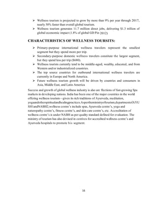 16
 Wellness tourism is projected to grow by more than 9% per year through 2017,
nearly 50% faster than overall global tourism.
 Wellness tourism generates 11.7 million direct jobs, delivering $1.3 trillion of
global economic impact (1.8% of global GD Pin 2012)
CHARACTERISTICS OF WELLNESS TOURSITS:
 Primary-purpose international wellness travelers represent the smallest
segment but they spend more per trip.
 Secondary-purpose domestic wellness travelers constitute the largest segment,
but they spend less per trip ($680).
 Wellness tourists currently tend to be middle-aged, wealthy, educated, and from
Western and/or industrialized countries.
 The top source countries for outbound international wellness travelers are
currently in Europe and North America.
 Future wellness tourism growth will be driven by countries and consumers in
Asia, Middle East, and Latin America
Success and growth of global wellness industry is also are flections of fast-growing Spa
markets in developing nations. India has been one of the major countries in the world
offering wellness tourism—given its rich traditions of Ayurveda, meditation,
yogaandotherspiritualandhealingpractices.Aspertheministryoftourism,departmentofAYU
SH1andNABH2,wellness centre‘s include spas, Ayurveda centre‘s, yoga and
naturopathy centre‘s, fitness centre‘s, and skin care centre‘s, etc. Accreditation of
wellness centre‘s is under NABH as per quality standard defined for evaluation. The
ministry of tourism has also devised in centives for accredited wellness centre‘s and
Ayurveda hospitals to promote his segment.
 