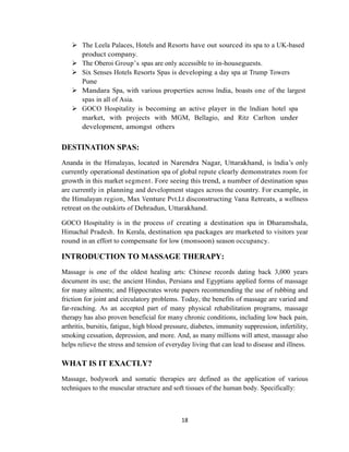 18
 The Leela Palaces, Hotels and Resorts have out sourced its spa to a UK-based
product company.
 The Oberoi Group‘s spas are only accessible to in-houseguests.
 Six Senses Hotels Resorts Spas is developing a day spa at Trump Towers
Pune
 Mandara Spa, with various properties across India, boasts one of the largest
spas in all of Asia.
 GOCO Hospitality is becoming an active player in the Indian hotel spa
market, with projects with MGM, Bellagio, and Ritz Carlton under
development, amongst others
DESTINATION SPAS:
Ananda in the Himalayas, located in Narendra Nagar, Uttarakhand, is India‘s only
currently operational destination spa of global repute clearly demonstrates room for
growth in this market segment. Fore seeing this trend, a number of destination spas
are currently in planning and development stages across the country. For example, in
the Himalayan region, Max Venture Pvt.Lt disconstructing Vana Retreats, a wellness
retreat on the outskirts of Dehradun, Uttarakhand.
GOCO Hospitality is in the process of creating a destination spa in Dharamshala,
Himachal Pradesh. In Kerala, destination spa packages are marketed to visitors year
round in an effort to compensate for low (monsoon) season occupancy.
INTRODUCTION TO MASSAGE THERAPY:
Massage is one of the oldest healing arts: Chinese records dating back 3,000 years
document its use; the ancient Hindus, Persians and Egyptians applied forms of massage
for many ailments; and Hippocrates wrote papers recommending the use of rubbing and
friction for joint and circulatory problems. Today, the benefits of massage are varied and
far-reaching. As an accepted part of many physical rehabilitation programs, massage
therapy has also proven beneficial for many chronic conditions, including low back pain,
arthritis, bursitis, fatigue, high blood pressure, diabetes, immunity suppression, infertility,
smoking cessation, depression, and more. And, as many millions will attest, massage also
helps relieve the stress and tension of everyday living that can lead to disease and illness.
WHAT IS IT EXACTLY?
Massage, bodywork and somatic therapies are defined as the application of various
techniques to the muscular structure and soft tissues of the human body. Specifically:
 