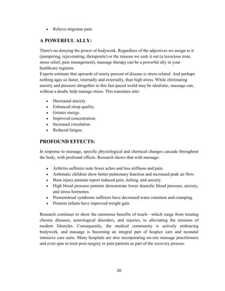 20
 Relieve migraine pain.
A POWERFUL ALLY:
There's no denying the power of bodywork. Regardless of the adjectives we assign to it
(pampering, rejuvenating, therapeutic) or the reasons we seek it out (a luxurious treat,
stress relief, pain management), massage therapy can be a powerful ally in your
healthcare regimen.
Experts estimate that upwards of ninety percent of disease is stress related. And perhaps
nothing ages us faster, internally and externally, than high stress. While eliminating
anxiety and pressure altogether in this fast-paced world may be idealistic, massage can,
without a doubt, help manage stress. This translates into:
 Decreased anxiety.
 Enhanced sleep quality.
 Greater energy.
 Improved concentration.
 Increased circulation.
 Reduced fatigue.
PROFOUND EFFECTS:
In response to massage, specific physiological and chemical changes cascade throughout
the body, with profound effects. Research shows that with massage:
 Arthritis sufferers note fewer aches and less stiffness and pain.
 Asthmatic children show better pulmonary function and increased peak air flow.
 Burn injury patients report reduced pain, itching, and anxiety.
 High blood pressure patients demonstrate lower diastolic blood pressure, anxiety,
and stress hormones.
 Premenstrual syndrome sufferers have decreased water retention and cramping.
 Preterm infants have improved weight gain.
Research continues to show the enormous benefits of touch—which range from treating
chronic diseases, neurological disorders, and injuries, to alleviating the tensions of
modern lifestyles. Consequently, the medical community is actively embracing
bodywork, and massage is becoming an integral part of hospice care and neonatal
intensive care units. Many hospitals are also incorporating on-site massage practitioners
and even spas to treat post-surgery or pain patients as part of the recovery process.
 