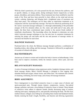 23
With the client‘s permission, oil is also poured into the ears, between the eyebrows, and
at specific chakras, or energy points, during techniques known respectively as karna
purana, shirodhara, and marma chikitsa. These treatments have been modified to meet the
needs of the West and have been powerful in their effects on the mind and nervous
system—calming, balancing, and bringing both a heightened sense of awareness and
deep inner peace. The techniques can be done either as stand-alone treatments or in
conjunction with the Ayurveda body massage. The basis for effectively performing all of
the various Ayurveda massage techniques is a thorough understanding of the primordial
energies of the five elements (ether, air, fire, water, and earth) and of vata, pitta, and
kapha—the three basic constitutional types (similar to the ancient Greek method of
mind/body classification). This knowledge allows the therapist to determine not only
which Ayurveda massage techniques to use, but also how to customize treatments by
selecting the proper oils and herbs and the rate and pressure of massage strokes to
maximize the benefits for each client.
BALINESE MASSAGE:
Positioned above the client, the Balinese massage therapist performs a combination of
kneading strokes, skin rolling, and foot massage. Treatment is followed by an application
of coconut oil infused with spices.
BALNEOTHERAPY:
Ancient use of waters to restore and revitalize the body is known as balneotherapy. It has
been used to improve circulation, fortify the immune system, relieve pain, and treat
stress.
BELAVI FACELIFT MASSAGE:
A series of massage techniques using acupressure points, lymphatic drainage strokes, and
facial massage strokes, Belaví Facelift Massage is designed to firm sagging skin,
stimulate blood and oxygen, release toxins, and soften lines. The treatment also consists
of cleansing, exfoliating, hot towel wraps, and a honey lift massage treatment.
BODY ALIGNMENT:
Nerve impingement in cross-linked connective tissue is a major cause of chronic and
sports-associated pain. Through trauma (injury), compression, tension, free-radical
damage, pollution, and more, cross-linking of connective tissue is formed. These threads
of connective tissue adhere to adjacent strands, thereby decreasing range of motion,
reducing joint space, impinging nerves, and generally shortening the body. The Bio Sync
method releases collagen cross-linking by unwinding these locked and hardened strands,
thereby restoring the body‘s length, flexibility, and function and allowing regeneration
 