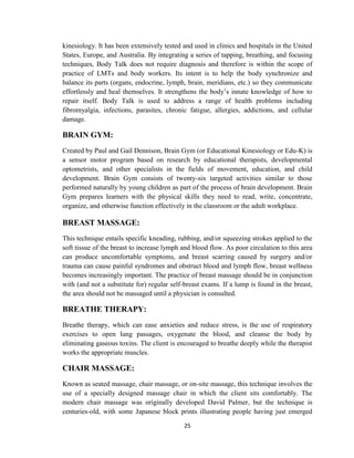 25
kinesiology. It has been extensively tested and used in clinics and hospitals in the United
States, Europe, and Australia. By integrating a series of tapping, breathing, and focusing
techniques, Body Talk does not require diagnosis and therefore is within the scope of
practice of LMTs and body workers. Its intent is to help the body synchronize and
balance its parts (organs, endocrine, lymph, brain, meridians, etc.) so they communicate
effortlessly and heal themselves. It strengthens the body‘s innate knowledge of how to
repair itself. Body Talk is used to address a range of health problems including
fibromyalgia, infections, parasites, chronic fatigue, allergies, addictions, and cellular
damage.
BRAIN GYM:
Created by Paul and Gail Dennison, Brain Gym (or Educational Kinesiology or Edu-K) is
a sensor motor program based on research by educational therapists, developmental
optometrists, and other specialists in the fields of movement, education, and child
development. Brain Gym consists of twenty-six targeted activities similar to those
performed naturally by young children as part of the process of brain development. Brain
Gym prepares learners with the physical skills they need to read, write, concentrate,
organize, and otherwise function effectively in the classroom or the adult workplace.
BREAST MASSAGE:
This technique entails specific kneading, rubbing, and/or squeezing strokes applied to the
soft tissue of the breast to increase lymph and blood flow. As poor circulation to this area
can produce uncomfortable symptoms, and breast scarring caused by surgery and/or
trauma can cause painful syndromes and obstruct blood and lymph flow, breast wellness
becomes increasingly important. The practice of breast massage should be in conjunction
with (and not a substitute for) regular self-breast exams. If a lump is found in the breast,
the area should not be massaged until a physician is consulted.
BREATHE THERAPY:
Breathe therapy, which can ease anxieties and reduce stress, is the use of respiratory
exercises to open lung passages, oxygenate the blood, and cleanse the body by
eliminating gaseous toxins. The client is encouraged to breathe deeply while the therapist
works the appropriate muscles.
CHAIR MASSAGE:
Known as seated massage, chair massage, or on-site massage, this technique involves the
use of a specially designed massage chair in which the client sits comfortably. The
modern chair massage was originally developed David Palmer, but the technique is
centuries-old, with some Japanese block prints illustrating people having just emerged
 