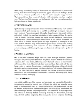 32
of life energy and restoring balance in the meridians and organs in order to promote self-
healing. With the client reclining, the practitioner applies pressure with the finger, thumb,
palm, elbow, or knee to specific zones on the skin located along the energy meridians.
The treatment brings about a sense of relaxation while stimulating blood and lymphatic
flow. The benefits of this treatment may include pain relief and a strengthening of the
body‘s resistance to disease and disorder.
SPORTS MASSAGE:
Sports massage is designed to enhance athletic performance and recovery. There are three
contexts in which sports massage can be useful to an athlete: pre-event, post-event, and
injury treatment. Pre-event massage is delivered at the performance site, usually with the
athlete fully clothed. Fast-paced and stimulating, it helps to establish blood flow and to
warm up muscles. During the massage, the athlete generally focuses on visualizing the
upcoming event. Post-event massage is also delivered on site, through the clothes. The
intent here is to calm the nervous system and begin the process of flushing toxins and
waste products out of the body. Post-event massage can reduce recovery time, enabling
an athlete to resume training much sooner than rest alone would allow. When an athlete
sustains an injury, skillful massage therapy can often speed and improve the quality of
healing.
SWEDISH MASSAGE:
One of the most commonly taught and well-known massage techniques, Swedish
massage is a vigorous system of treatment designed to energize the body by stimulating
circulation. Five basic strokes, all flowing toward the heart, are used to manipulate the
soft tissues of the body. The disrobed client is covered by a sheet, with only the area
being worked on exposed. Therapists use a combination of kneading, rolling, vibrational,
percussive, and tapping movements, with the application of oil, to reduce friction on the
skin. The many benefits of Swedish massage may include generalized relaxation,
dissolution of scar tissue adhesions, and improved circulation, which may speed healing
and reduce swelling from injury.
THAI MASSAGE:
Also called nuad bo rarn, Thai massage has been taught and practiced in Thailand for
approximately twenty-five hundred years. Although the origins are somewhat vague,
credit for Thai massage is given to a famous Indian doctor, Shivago Komarpaj, who was
the personal physician of the Buddha and Magadha king. Historically, manipulation was
one of four major branches composing traditional Thai ceremonies or magical practices.
This is based on the theory the body is made up of seventy-two thousand sen, or energy
lines, of which ten hold top priority. Thai massage also involves peripheral stimulating,
 