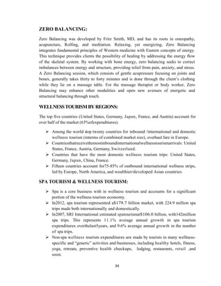 34
ZERO BALANCING:
Zero Balancing was developed by Fritz Smith, MD, and has its roots in osteopathy,
acupuncture, Rolfing, and meditation. Relaxing, yet energizing, Zero Balancing
integrates fundamental principles of Western medicine with Eastern concepts of energy.
This technique provides clients the possibility of healing by addressing the energy flow
of the skeletal system. By working with bone energy, zero balancing seeks to correct
imbalances between energy and structure, providing relief from pain, anxiety, and stress.
A Zero Balancing session, which consists of gentle acupressure focusing on joints and
bones, generally takes thirty to forty minutes and is done through the client‘s clothing
while they lie on a massage table. For the massage therapist or body worker, Zero
Balancing may enhance other modalities and open new avenues of energetic and
structural balancing through touch.
WELLNESSTOURISMBYREGIONS:
The top five countries (United States, Germany, Japan, France, and Austria) account for
over half of the market (63%ofexpenditures).
 Among the world stop twenty countries for inbound /international and domestic
wellness tourism (interms of combined market size), overhaul fare in Europe.
 Countriesthatreceivethemostinboundinternationalwellnesstourismarrivals: United
States, France, Austria, Germany, Switzerland.
 Countries that have the most domestic wellness tourism trips: United States,
Germany, Japan, China, France.
 Fifteen countries account for75-85% of outbound international wellness strips,
led by Europe, North America, and wealthier/developed Asian countries
SPA TOURISM & WELLNESS TOURISM:
 Spa is a core business with in wellness tourism and accounts for a significant
portion of the wellness tourism economy.
 In2012, spa tourism represented a$179.7 billion market, with 224.9 million spa
trips made both internationally and domestically.
 In2007, SRI International estimated spatourismat$106.0 billion, with142million
spa trips. This represents 11.1% average annual growth in spa tourism
expenditures overthelast5years, and 9.6% average annual growth in the number
of spa trips.
 Non-spa wellness tourism expenditures are made by tourists in many wellness-
specific and ―generic‖ activities and businesses, including healthy hotels, fitness,
yoga, retreats, preventive health checkups, lodging, restaurants, retail ,and
soon.
 