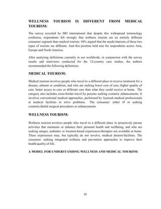 35
WELLNESS TOURISM IS DIFFERENT FROM MEDICAL
TOURISM:
The survey revealed by SRI international that despite this widespread terminology
confusion, respondents felt strongly that wellness tourists are an entirely different
consumer segment than medical tourists: 94% argued that the needs/interests of these two
types of tourists are different. And this position held true for respondents across Asia,
Europe and North America.
After analyzing definitions currently in use worldwide, in conjunction with the survey
results and interviews conducted for the 12-country case studies, the authors
recommended the following definitions:
MEDICAL TOURISM:
Medical tourism involves people who travel to a different place to receive treatment for a
disease, ailment or condition, and who are seeking lower cost of care, higher quality of
care, better access to care or different care than what they could receive at home. The
category also includes cross-border travel by persons seeking cosmetic enhancements. It
involves conventional medical approaches, performed by licensed medical professionals
at medical facilities to solve problems. The consumer: either ill or seeking
cosmetic/dental surgical procedures or enhancements.
WELLNESS TOURISM:
Wellness tourism involves people who travel to a different place to proactively pursue
activities that maintains or enhance their personal health and wellbeing, and who are
seeking unique, authentic or location-based experiences/therapies not available at home.
These experiences may, but typically do not involve, medical doctors/facilities. The
consumer: seeking integrated wellness and prevention approaches to improve their
health/quality of life.
A MODEL FOR UNDERSTANDING WELLNESS AND MEDICAL TOURISM:
 