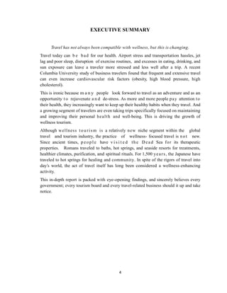 4
EXECUTIVE SUMMARY
Travel has not always been compatible with wellness, but this is changing.
Travel today can b e bad for our health. Airport stress and transportation hassles, jet
lag and poor sleep, disruption of exercise routines, and excesses in eating, drinking, and
sun exposure can leave a traveler more stressed and less well after a trip. A recent
Columbia University study of business travelers found that frequent and extensive travel
can even increase cardiovascular risk factors (obesity, high blood pressure, high
cholesterol).
This is ironic because m a n y people look forward to travel as an adventure and as an
opportunity t o rejuvenate a n d de-stress. As more and more people pay attention to
their health, they increasingly want to keep up their healthy habits when they travel. And
a growing segment of travelers are even taking trips specifically focused on maintaining
and improving their personal health and well-being. This is driving the growth of
wellness tourism.
Although wellness tourism is a relatively new niche segment within the global
travel and tourism industry, the practice of wellness- focused travel is not new.
Since ancient times, p eo pl e have v i s i t e d the Dead Sea for its therapeutic
properties. Romans traveled to baths, hot springs, and seaside resorts for treatments,
healthier climates, purification, and spiritual rituals. For 1,500 years, the Japanese have
traveled to hot springs for healing and community. In spite of the rigors of travel into
day‘s world, the act of travel itself has long been considered a wellness-enhancing
activity.
This in-depth report is packed with eye-opening findings, and sincerely believes every
government; every tourism board and every travel-related business should it up and take
notice.
 