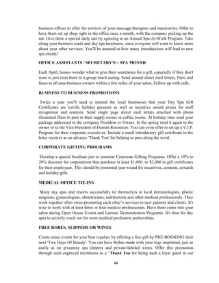 44
business offices to offer the services of your massage therapists and manicurists. Offer to
have them set up shop right in the office once a month, with the company picking up the
tab. Give them a special daily rate by agreeing to an Annual Spa-At-Work Program. Take
along your business cards and day spa brochures, since everyone will want to know more
about your other services. You'll be amazed at how many introductions will lead to new
spa clients!
OFFICE ASSISTANTS / SECRETARY'S ~ SPA MONTH
Each April, bosses wonder what to give their secretaries for a gift, especially if they don't
want to just treat them to a group lunch outing. Send around direct mail letters, fliers and
faxes to all area business owners within a few miles of your salon. Follow up with calls.
BUSINESS TO BUSINESS PROMOTIONS
Twice a year you'll need to remind the local businesses that your Day Spa Gift
Certificates are terrific holiday presents as well as incentive award prizes for staff
recognition and contests. Send single page direct mail letters attached with photo
illustrated fliers to post in their supply rooms or coffee rooms. At holiday time send your
package addressed to the company President or Owner. In the spring send it again to the
owner or to the Vice President of Human Resources. You can even offer to set up a V.I.P.
Program for their corporate executives. Include a small introductory gift certificate to the
letter receiver as an advance 'Thank You' for helping to pass along the word.
CORPORATE GIFTING PROGRAMS
Develop a special brochure just to promote Corporate Gifting Programs. Offer a 10% to
20% discount for corporations that purchase at least $1,000. to $2,000 in gift certificates
for their employees. This should be promoted year-round for incentives, contests, rewards
and holiday gifts.
MEDICAL OFFICE TIE-INS
Many day spas and resorts successfully tie themselves to local dermatologists, plastic
surgeons, gynecologists, obstetricians, nutritionists and other medical professionals. They
work together often cross-promoting each other‘s services to new patients and clients. It's
wise to work with at least three or four medical professionals. Have them come into your
salon during Open House Events and Lecture Demonstration Programs. It's time for day
spas to actively reach out for more medical profession partnerships.
FREE ROBES, SLIPPERS OR WINES
Create some events for your best regulars by offering a free gift by PRE-BOOKING their
next 'Two Days Of Beauty'. You can have Robes made with your logo imprinted, just as
easily as on giveaway spa slippers and private-labeled wines. Offer this promotion
through such engraved invitations as a "Thank You for being such a loyal guest in our
 