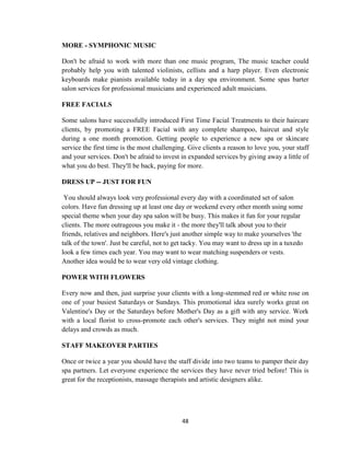 48
MORE - SYMPHONIC MUSIC
Don't be afraid to work with more than one music program, The music teacher could
probably help you with talented violinists, cellists and a harp player. Even electronic
keyboards make pianists available today in a day spa environment. Some spas barter
salon services for professional musicians and experienced adult musicians.
FREE FACIALS
Some salons have successfully introduced First Time Facial Treatments to their haircare
clients, by promoting a FREE Facial with any complete shampoo, haircut and style
during a one month promotion. Getting people to experience a new spa or skincare
service the first time is the most challenging. Give clients a reason to love you, your staff
and your services. Don't be afraid to invest in expanded services by giving away a little of
what you do best. They'll be back, paying for more.
DRESS UP -- JUST FOR FUN
You should always look very professional every day with a coordinated set of salon
colors. Have fun dressing up at least one day or weekend every other month using some
special theme when your day spa salon will be busy. This makes it fun for your regular
clients. The more outrageous you make it - the more they'll talk about you to their
friends, relatives and neighbors. Here's just another simple way to make yourselves 'the
talk of the town'. Just be careful, not to get tacky. You may want to dress up in a tuxedo
look a few times each year. You may want to wear matching suspenders or vests.
Another idea would be to wear very old vintage clothing.
POWER WITH FLOWERS
Every now and then, just surprise your clients with a long-stemmed red or white rose on
one of your busiest Saturdays or Sundays. This promotional idea surely works great on
Valentine's Day or the Saturdays before Mother's Day as a gift with any service. Work
with a local florist to cross-promote each other's services. They might not mind your
delays and crowds as much.
STAFF MAKEOVER PARTIES
Once or twice a year you should have the staff divide into two teams to pamper their day
spa partners. Let everyone experience the services they have never tried before! This is
great for the receptionists, massage therapists and artistic designers alike.
 