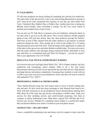 49
TV TALK SHOWS
TV talk show producers are always looking for something new and they love makeovers.
The entire topic of day spa services is also a new and exciting phenomenon to present as
well. Team up for some sensational free exposure of your day spa salon before New
Year's, Valentine's Day, Mother's Day, or Father's Day. Another great time is during any
Monday school holiday, when viewership is soaring. Use this very visual vehicle to
promote your complete array of spa services.
You can also use TV Talk Shows to promote your next fundraiser, asking the charity to
use their clout to get you on the talk shows. Have several makeover models prepared
ahead of time with your best artistry. Have the video producers pre-tape the 'befores'.
Then have at least 4 folks selected from the studio audience to get haircare or nailcare
makeovers during the show. Then, quickly get to work on the models for a 10 minute
final presentation at the end of the show. Take advantage of this opportunity to explain all
of the latest in day spa services and salon fashions available today. You may even want to
offer the studio audience mini-massages during commercial breaks. Remember to have
your staff dress as a coordinated team and "Dress For Respect! ... not just for success".
This is your opportunity to be a TV STAR!
SKILLS USA, NAIL TECH & COSMETOLOGY SCHOOLS
Get involved with your local high school Skills USA / VICA Chapter students, nail tech,
aesthetician and cosmetology school students. Offer to do a few free lecture
demonstration showing off each of your specialized spa and salon services. Help sponsor
and judge haircare and nailcare competitions. Encourage these students to work with you
in order to put some extra fun in your fundraisers. Guess who they will want to work for
after graduation? Yes - YOU!!!
PROFESSIONAL MODELS & CHEERLEADERS
These fashion-forward young men and women need to invest in terrific looking hair,
skin and nails. It's their social and career advantage to look fabulous from head to toe.
Work with their instructors to set up introductory lecture demonstrations teaching these
folks about all of the many day spa services and products available today. Trade your
services for their modeling services and word-of-mouth promoting. Get them to
volunteer at charity fundraising events. Offer them a special 20% Off Day Spa V.I.P.
Card for any services. Whether it's a modeling school student or a professional model,
they can become fabulous new clients. Use them in your next photo-session.
COUPLES NITE -- SPA-ART PARTY
Create a wonderfully entertaining wine and cheese event for couples to enjoy some fine
 