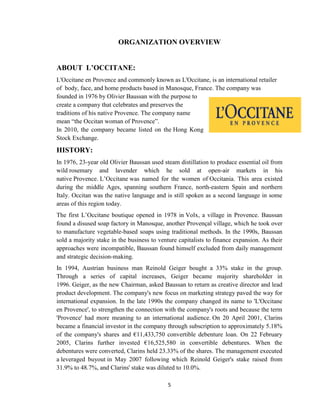 5
ORGANIZATION OVERVIEW
ABOUT L’OCCITANE:
L'Occitane en Provence and commonly known as L'Occitane, is an international retailer
of body, face, and home products based in Manosque, France. The company was
founded in 1976 by Olivier Baussan with the purpose to
create a company that celebrates and preserves the
traditions of his native Provence. The company name
mean ―the Occitan woman of Provence‖.
In 2010, the company became listed on the Hong Kong
Stock Exchange.
HISTORY:
In 1976, 23-year old Olivier Baussan used steam distillation to produce essential oil from
wild rosemary and lavender which he sold at open-air markets in his
native Provence. L‘Occitane was named for the women of Occitania. This area existed
during the middle Ages, spanning southern France, north-eastern Spain and northern
Italy. Occitan was the native language and is still spoken as a second language in some
areas of this region today.
The first L‘Occitane boutique opened in 1978 in Volx, a village in Provence. Baussan
found a disused soap factory in Manosque, another Provençal village, which he took over
to manufacture vegetable-based soaps using traditional methods. In the 1990s, Baussan
sold a majority stake in the business to venture capitalists to finance expansion. As their
approaches were incompatible, Baussan found himself excluded from daily management
and strategic decision-making.
In 1994, Austrian business man Reinold Geiger bought a 33% stake in the group.
Through a series of capital increases, Geiger became majority shareholder in
1996. Geiger, as the new Chairman, asked Baussan to return as creative director and lead
product development. The company's new focus on marketing strategy paved the way for
international expansion. In the late 1990s the company changed its name to 'L'Occitane
en Provence', to strengthen the connection with the company's roots and because the term
'Provence' had more meaning to an international audience. On 20 April 2001, Clarins
became a financial investor in the company through subscription to approximately 5.18%
of the company's shares and €11,433,750 convertible debenture loan. On 22 February
2005, Clarins further invested €16,525,580 in convertible debentures. When the
debentures were converted, Clarins held 23.33% of the shares. The management executed
a leveraged buyout in May 2007 following which Reinold Geiger's stake raised from
31.9% to 48.7%, and Clarins' stake was diluted to 10.0%.
 