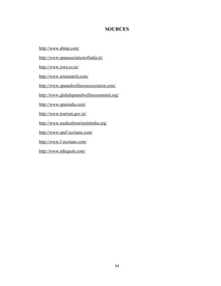 54
SOURCES
http://www.abmp.com/
http://www.spaassociationofindia.in/
http://www.iswa.co.in/
http://www.sriresearch.com/
http://www.spaandwellnessassociation.com/
http://www.globalspaandwellnesssummit.org/
http://www.spasindia.com/
http://www.tourism.gov.in/
http://www.medicaltourisminindia.org/
http://www.spal‘occitane.com/
http://www.l‘occitane.com/
http://www.mktgsols.com/
 