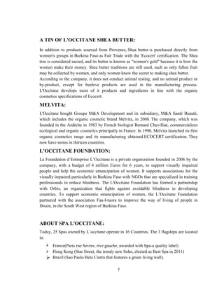 7
A TIN OF L'OCCITANE SHEA BUTTER:
In addition to products sourced from Provence, Shea butter is purchased directly from
women's groups in Burkina Faso as Fair Trade with the 'Ecocert' certification. The Shea
tree is considered sacred, and its butter is known as "women's gold" because it is how the
women make their money. Shea butter traditions are still used, such as only fallen fruit
may be collected by women, and only women know the secret to making shea butter.
According to the company, it does not conduct animal testing, and no animal product or
by-product, except for beehive products are used in the manufacturing process.
L'Occitane develops most of it products and ingredients in line with the organic
cosmetics specifications of Ecocert.
MELVITA:
L'Occitane bought Groupe M&A Development and its subsidiary, M&A Santé Beauté,
which includes the organic cosmetic brand Melvita, in 2008. The company, which was
founded in the Ardèche in 1983 by French biologist Bernard Chevilliat, commercializes
ecological and organic cosmetics principally in France. In 1990, Melvita launched its first
organic cosmetics range and its manufacturing obtained ECOCERT certification. They
now have stores in thirteen countries.
L’OCCITANE FOUNDATION:
La Foundation d‘Entreprise L‘Occitane is a private organization founded in 2006 by the
company, with a budget of 4 million Euros for 6 years, to support visually impaired
people and help the economic emancipation of women. It supports associations for the
visually impaired particularly in Burkina Faso with NGOs that are specialized in training
professionals to reduce blindness. The L'Occitane Foundation has formed a partnership
with Orbis, an organization that fights against avoidable blindness in developing
countries. To support economic emancipation of women, the L‘Occitane Foundation
partnered with the association Faa-I-tuora to improve the way of living of people in
Dissin, in the South West region of Burkina Faso.
ABOUT SPA L'OCCITANE:
Today, 25 Spas owned by L‘occitane operate in 16 Countries. The 3 flagships are located
in:
 France(Paris rue Sevres, rive gauche, awarded with Spa-a quality label)
 Hong Kong (Star Street, the trendy new Soho, elected as Best Spa in 2011)
 Brazil (Sao Paulo Bela Cintra that features a green living wall).
 