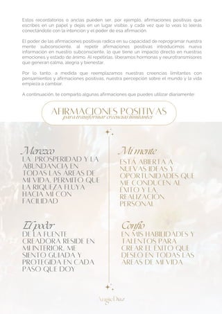 Estos recordatorios o anclas pueden ser, por ejemplo, afirmaciones positivas que
escribes en un papel y dejas en un lugar visible, y cada vez que lo veas lo leerás
conectándote con la intención y el poder de esa afirmación.
El poder de las afirmaciones positivas radica en su capacidad de reprogramar nuestra
mente subconsciente, al repetir afirmaciones positivas introducimos nueva
información en nuestro subconsciente, lo que tiene un impacto directo en nuestras
emociones y estado de ánimo. Al repetirlas, liberamos hormonas y neurotransmisores
que generan calma, alegría y bienestar.
Por lo tanto, a medida que reemplazamos nuestras creencias limitantes con
pensamientos y afirmaciones positivas, nuestra percepción sobre el mundo y la vida
empieza a cambiar.
A continuación, te comparto algunas afirmaciones que puedes utilizar diariamente:
ESTÁ ABIERTA A
NUEVAS IDEAS Y
OPORTUNIDADES QUE
ME CONDUCEN AL
ÉXITO Y LA
REALIZACIÓN
PERSONAL
El poder
DE LA FUENTE
CREADORA RESIDE EN
MI INTERIOR, ME
SIENTO GUIADA Y
PROTEGIDA EN CADA
PASO QUE DOY
EN MIS HABILIDADES Y
TALENTOS PARA
CREAR EL ÉXITO QUE
DESEO EN TODAS LAS
ÁREAS DE MI VIDA
Confío
LA PROSPERIDAD Y LA
ABUNDANCIA EN
TODAS LAS ÁREAS DE
MI VIDA, PERMITO QUE
LA RIQUEZA FLUYA
HACIA MÍ CON
FACILIDAD
Mi mente
AFIRMACIONES POSITIVAS
para transformar creencias limitantes
Merezco
 