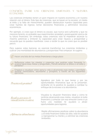 CONEXIÓN ENTRE LAS CREENCIAS LIMITANTES Y NUESTRA
ECONOMÍA
Las creencias limitantes tienen un gran impacto en nuestra economía y en nuestra
relación con el dinero. Este tipo de creencias, que se basan en la escasez, el miedo
al éxito y la falta de merecimiento, pueden obstaculizar nuestra capacidad para
crear fuentes de ingreso, tomar decisiones financieras y administrar recursos
económicos.
Por ejemplo, si crees que el dinero es escaso, que nunca será suficiente y que no
mereces tenerlo, es probable que experimentes ansiedad y preocupación acerca de
tu futuro financiero. Sin embargo, estas creencias solo te impedirán alcanzar tu
máximo potencial y limitarán tu capacidad para crear riqueza y prosperidad y
recuerda que no puedes manifestar, crear o recibir lo que no crees que es posible
para ti.
Para superar estas barreras, es esencial transformar tus creencias limitantes y
cultivar una mentalidad de abundancia y prosperidad. Para empezar, te sugiero:
Empieza a visualizar cómo sería tu vida si alcanzarás esas metas y permítete
sentirte merecedora, abundante y próspera, a través de los siguientes
ejercicios:
Hacer una lista de tus metas financieras a largo plazo
Reflexiona sobre los miedos o creencias que podrían estar frenando tu
avance hacia esas metas y pregúntate ¿Temes alcanzar el dinero o el éxito y
perderlo?
Agradece por todo lo que tienes y por las
oportunidades financieras que se te presentan,
centrarte en lo positivo te ayudará a cambiar tu
enfoque de la escasez a la abundancia.
Practica la gratitud:
Visualiza tu situación financiera ideal y cómo te
sentirías alcanzando esas metas, visualizar el éxito
financiero y conectar con esa emoción como si ya
fuera una realidad, te ayudará a atraer
oportunidades para lograrlo.
Realiza ejercicios de
visualización creativa:
Repite afirmaciones positivas sobre la abundancia
y el éxito financiero todos los días, esto te ayudará
a reprogramar tu mente y a eliminar las creencias
limitantes.
Afirma tu abundancia:
 