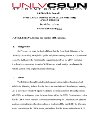 CSUN Judicial Council
Cohen v. CSUN Executive Board, CSUN Senate (2015)
Argued: 2/12/2015
Decided: 2/12/2015
Vote of the Council: 8-0-0
JUSTICE GREEN delivered the opinion of the council.
I. Background
On February 12, 2015, the Judicial Council of the Consolidated Student of the
University of Nevada (CSUN) held a public and private hearing in the CSUN conference
room. The Petitioner, the Respondents - representatives from the CSUN Executive
Board and representatives from the CSUN Senate - as well as eight members of the
Judicial Council were all present at these hearings.
II. Issues
The Petitioner brought forth four (4) separate claims in these hearings which
include the following: A claim that the Executive Board violated Nevada Open Meeting
Law in accordance with NRS 241.020(2)(a) and the nominations of different positions
with CSUN are ambiguous given their provisions within the CSUN Constitution, a claim
that the CSUN Senate operated in without quorum during the October 20, 2014 Senate
meeting, a claim that re-allocation and use of funds should be handled by the Ways and
Means committee of the CSUN Senate, and a claim that the Senate violated the CSUN
 
