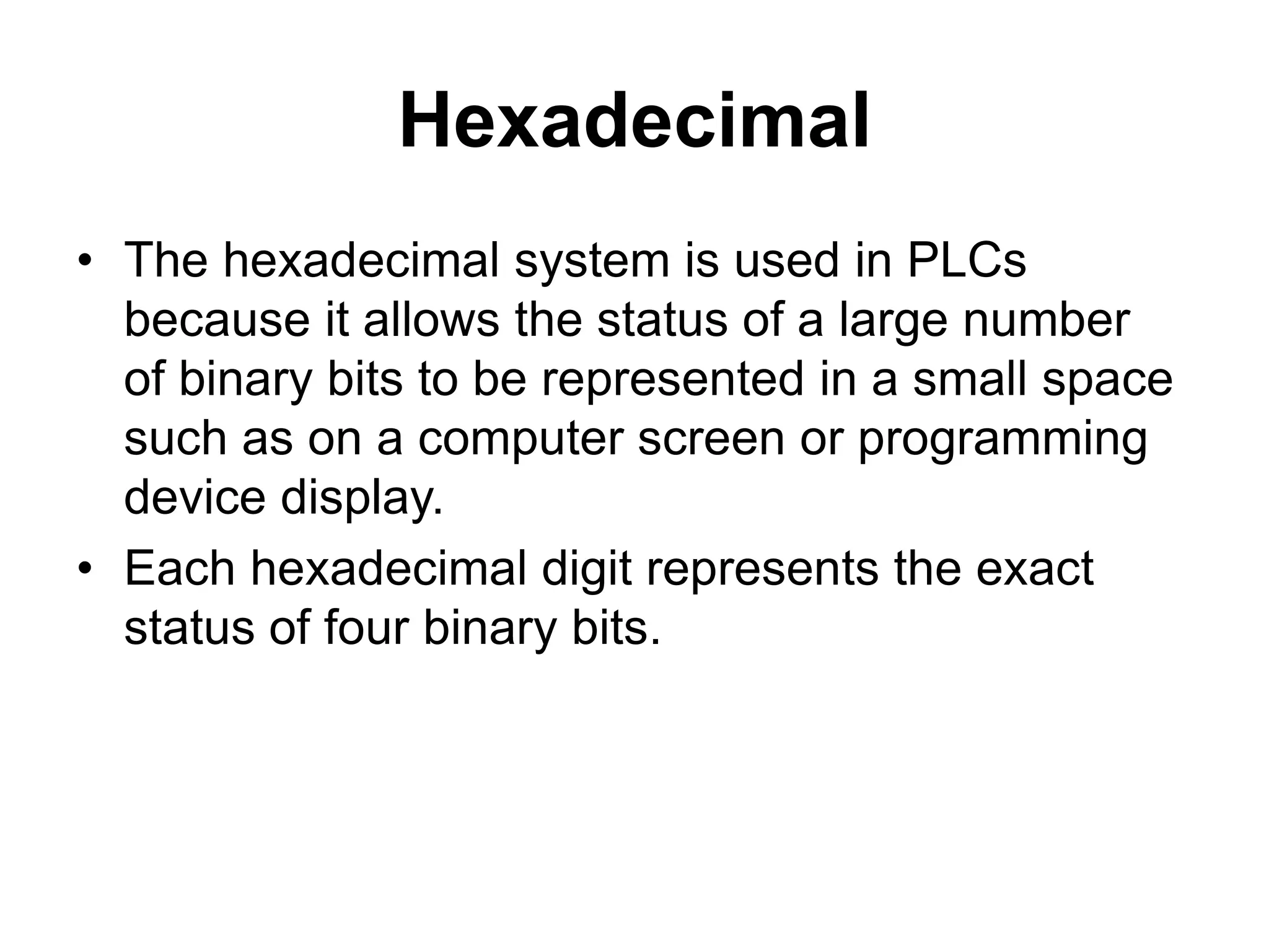 Hexadecimal
• The hexadecimal system is used in PLCs
because it allows the status of a large number
of binary bits to be represented in a small space
such as on a computer screen or programming
device display.
• Each hexadecimal digit represents the exact
status of four binary bits.
 