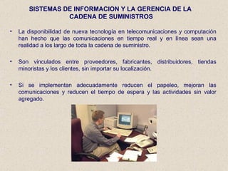 SISTEMAS DE INFORMACION Y LA GERENCIA DE LA  CADENA DE SUMINISTROS La disponibilidad de nueva tecnología en telecomunicaciones y computación han hecho que las comunicaciones en tiempo real y en línea sean una realidad a los largo de toda la cadena de suministro. Son vinculados entre proveedores, fabricantes, distribuidores, tiendas minoristas y los clientes, sin importar su localización. Si se implementan adecuadamente reducen el papeleo, mejoran las comunicaciones y reducen el tiempo de espera y las actividades sin valor agregado. 