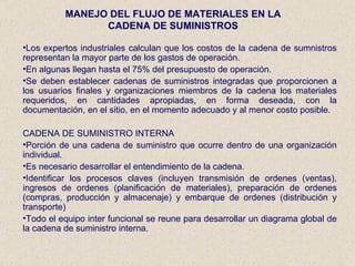 MANEJO DEL FLUJO DE MATERIALES EN LA CADENA DE SUMINISTROS Los expertos industriales calculan que los costos de la cadena de sumnistros representan la mayor parte de los gastos de operación. En algunas llegan hasta el 75% del presupuesto de operación. Se deben establecer cadenas de suministros integradas que proporcionen a los usuarios finales y organizaciones miembros de la cadena los materiales requeridos, en cantidades apropiadas, en forma deseada, con la documentación, en el sitio, en el momento adecuado y al menor costo posible. CADENA DE SUMINISTRO INTERNA Porción de una cadena de suministro que ocurre dentro de una organización individual. Es necesario desarrollar el entendimiento de la cadena. Identificar los procesos claves (incluyen transmisión de ordenes (ventas), ingresos de ordenes (planificación de materiales), preparación de ordenes (compras, producción y almacenaje) y embarque de ordenes (distribución y transporte) Todo el equipo inter funcional se reune para desarrollar un diagrama global de la cadena de suministro interna. 