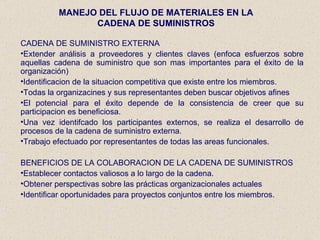 MANEJO DEL FLUJO DE MATERIALES EN LA CADENA DE SUMINISTROS CADENA DE SUMINISTRO EXTERNA Extender análisis a proveedores y clientes claves (enfoca esfuerzos sobre aquellas cadena de suministro que son mas importantes para el éxito de la organización) Identificacion de la situacion competitiva que existe entre los miembros. Todas la organizacines y sus representantes deben buscar objetivos afines El potencial para el éxito depende de la consistencia de creer que su participacion es beneficiosa. Una vez identifcado los participantes externos, se realiza el desarrollo de procesos de la cadena de suministro externa. Trabajo efectuado por representantes de todas las areas funcionales. BENEFICIOS DE LA COLABORACION DE LA CADENA DE SUMINISTROS Establecer contactos valiosos a lo largo de la cadena. Obtener perspectivas sobre las prácticas organizacionales actuales Identificar oportunidades para proyectos conjuntos entre los miembros. 
