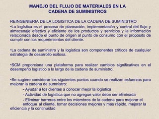 MANEJO DEL FLUJO DE MATERIALES EN LA CADENA DE SUMINISTROS REINGENIERIA DE LA LOGISTICA DE LA CADENA DE SUMINISTRO La logística es el proceso de planeación, implementación y control del flujo y almacenaje efectivo y eficiente de los productos y servicios y la información relacionada desde el punto de origen al punto de consumo con el propósito de cumplir con los requerimientos del cliente.  La cadena de suministro y la logística son componentes críticos de cualquier estrategia de desarrollo exitosa. SCM proporciona una plataforma para realizar cambios significativos en el desempeño logístico a lo largo de la cadena de suministro. Se sugiere considerar los siguientes puntos cuando se realizan esfuerzos para mejorar la cadena de sumnistro: - Ayudar a los clientes a conocer mejor la logística - Actividad de logística que no agregue valor debe ser eliminada - Eliminar barreras entre los miembros de la cadena para mejorar el  enfoque  al cliente, tomar decisiones mejores y más rápido, mejorar la  eficiencia y la continuidad 