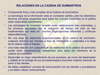 RELACIONES EN LA CADENA DE SUMINISTROS Componente final y más complejo de la Cadena de Suministros La tecnología de la información esta en constante cambio, pero los elementos técnicos primarios requeridos para lograr los vínculos mostrados en la gráfica están disponibles actualmente. Las estrategias de inventario también están relativamente bien entendidas, y los procesos asociados con la reducción del tiempo del ciclo se han implementado con éxito en  muchas organizaciones diferentes y continuan desarrollándose. Sin una base de relaciones organizacionales en la cadena de suministro, cualquier esfuerzo por manejar el flujo de información o materiales a lo largo de la cadena será un fracaso. Una mala relación con cualquiera de los eslabones de la cadena de suministro puede tener consecuencias desastrosas para todos los miembros de la cadena de suministro Desarrollar un mejor entendimiento de sus procesos, así como del desempeño y calidad en la entrega de sus proveedorespara encontrar mejores maneras de servir a los clientes. Se deben establecer vínculos de comunicación con los clientes y proveedores y se deben utilizar continuamente. 