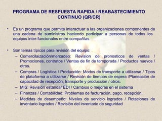 PROGRAMA DE RESPUESTA RAPIDA / REABASTECIMIENTO CONTINUO (QR/CR) Es un programa que permite interactuar a las organizaciones componentes de una cadena de suministros haciendo participar a personas de todos los  equipos inter-funcionales entre compañías. Son temas típicos para revisión del equipo: Comercilaización/mercadeo: Revision de pronosticos de ventas / Promociones, contratos / Ventas de fin de temporada / Productos nuevos / otros. Compras / Logística / Producción: Modos de transporte a utilizarse / Tipos de plataforma a utilizarse / Revisión de tiempos de espera /Planeación de capacidad de recepción, transporte y producción / otros. MIS: Revisión estándar EDI / Cambios o mejoras en el sistema Finanzas / Contabilidad: Problemas de facturación, pago, recepción. Medidas de desempeño: Niveles de servicio logrados / Rotaciones de inventario logrados / Revisión del inventario de seguridad 