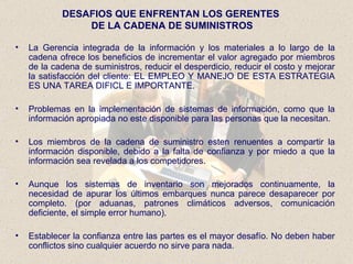 La Gerencia integrada de la información y los materiales a lo largo de la cadena ofrece los beneficios de incrementar el valor agregado por miembros de la cadena de suministros, reducir el desperdicio, reducir el costo y mejorar la satisfacción del cliente: EL EMPLEO Y MANEJO DE ESTA ESTRATEGIA ES UNA TAREA DIFICL E IMPORTANTE. Problemas en la implementación de sistemas de información, como que la información apropiada no este disponible para las personas que la necesitan. Los miembros de la cadena de suministro esten renuentes a compartir la información disponible, debido a la falta de confianza y por miedo a que la información sea revelada a los competidores. Aunque los sistemas de inventario son mejorados continuamente, la necesidad de apurar los últimos embarques nunca parece desaparecer por completo. (por aduanas, patrones climáticos adversos, comunicación deficiente, el simple error humano). Establecer la confianza entre las partes es el mayor desafío. No deben haber conflictos sino cualquier acuerdo no sirve para nada. DESAFIOS QUE ENFRENTAN LOS GERENTES  DE LA CADENA DE SUMINISTROS 