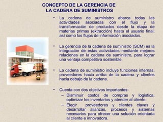 CONCEPTO DE LA GERENCIA DE  LA CADENA DE SUMINISTROS La cadena de suministro abarca todas las actividades asociadas con el flujo y la transformación de productos desde la etapa de materias primas (extracción) hasta el usuario final, así como los flujos de información asociados. La gerencia de la cadena de suministro (SCM) es la integración de estas actividades mediante mejores relaciones en la cadena de suministro, para lograr una ventaja competitiva sostenible. La cadena de suministro incluye funciones internas, proveedores hacia arriba de la cadena y clientes hacia debajo de la cadena. Cuenta con dos objetivos importantes: Disminuir costos de compras y logística, optimizar los inventarios y atender al cliente. Elegir  proveedores y clientes claves y desarrollar alianzas, procesos y sistemas necesarios para ofrecer una solución orientada al cliente e innovadora. 